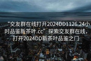 “交友群在線(xiàn)打開(kāi)2024DD1126.24小時(shí)品鑒新茶葉.cc”探索交友群在線(xiàn)，打開(kāi)2024DD新茶葉品鑒之門(mén)