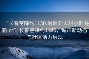 “長春空降約1130.附近的人24小時最新.cc”長春空降約1130，城市新動態與社區活力展現