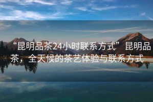 “昆明品茶24小時聯系方式”昆明品茶，全天候的茶藝體驗與聯系方式