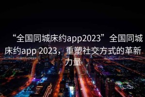 “全國同城床約app2023”全國同城床約app 2023，重塑社交方式的革新力量