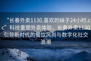 “長春外賣1130.喜歡的妹子24小時.cc”科技重塑外賣體驗，長春外賣1130引領新時代的餐飲風尚與數字化社交浪潮