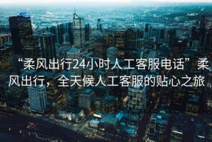 “柔風(fēng)出行24小時(shí)人工客服電話”柔風(fēng)出行，全天候人工客服的貼心之旅