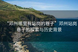 “鄧州哪里有站崗的巷子”鄧州站崗巷子的探索與歷史背景
