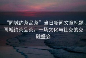 “同城約茶品茶”當日新聞文章標題，同城約茶品茶，一場文化與社交的交融盛會