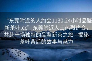 “東莞附近的人約會1130.24小時品鑒新茶葉.cc”東莞附近人士熱烈約會，共赴一場獨特的品鑒新茶之旅—揭秘茶葉背后的故事與魅力