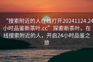 “搜索附近的人在線打開20241124.24小時(shí)品鑒新茶葉.cc”探索新茶葉，在線搜索附近的人，開啟24小時(shí)品鑒之旅