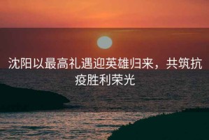 沈陽以最高禮遇迎英雄歸來，共筑抗疫勝利榮光