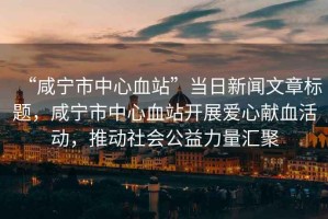 “咸寧市中心血站”當(dāng)日新聞文章標(biāo)題，咸寧市中心血站開展愛心獻(xiàn)血活動(dòng)，推動(dòng)社會(huì)公益力量匯聚