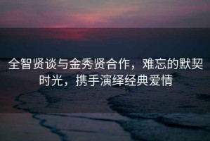 全智賢談與金秀賢合作，難忘的默契時光，攜手演繹經典愛情