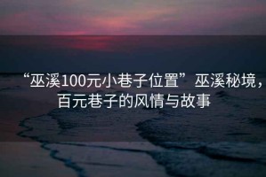 “巫溪100元小巷子位置”巫溪秘境，百元巷子的風情與故事
