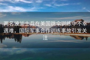 兩名波蘭士兵在美國跳傘訓(xùn)練中不幸遇難，國際軍事合作訓(xùn)練事故引發(fā)關(guān)注