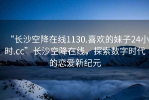 “長沙空降在線1130.喜歡的妹子24小時.cc”長沙空降在線，探索數字時代的戀愛新紀元