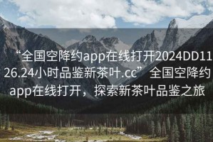 “全國空降約app在線打開2024DD1126.24小時品鑒新茶葉.cc”全國空降約app在線打開，探索新茶葉品鑒之旅