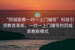 “同城家教一對一上門輔導”科技引領教育革新，一對一上門輔導的同城家教新模式
