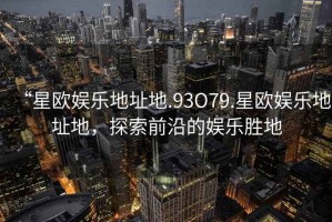 “星歐娛樂地址地.93O79.星歐娛樂地址地，探索前沿的娛樂勝地