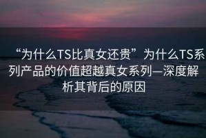 “為什么TS比真女還貴”為什么TS系列產(chǎn)品的價值超越真女系列—深度解析其背后的原因