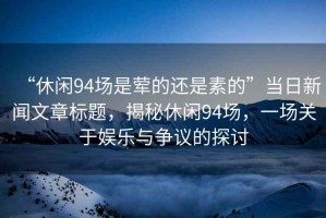 “休閑94場是葷的還是素的”當日新聞文章標題，揭秘休閑94場，一場關于娛樂與爭議的探討
