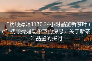 “撫順嫖娼1130.24小時品鑒新茶葉.cc”撫順嫖娼現象下的深思，關于新茶葉品鑒的探討