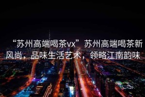 “蘇州高端喝茶vx”蘇州高端喝茶新風(fēng)尚，品味生活藝術(shù)，領(lǐng)略江南韻味