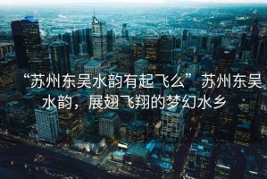 “蘇州東吳水韻有起飛么”蘇州東吳水韻，展翅飛翔的夢(mèng)幻水鄉(xiāng)