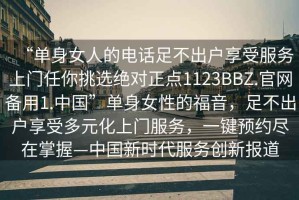 “單身女人的電話足不出戶享受服務上門任你挑選絕對正點1123BBZ.官網備用1.中國”單身女性的福音，足不出戶享受多元化上門服務，一鍵預約盡在掌握—中國新時代服務創新報道