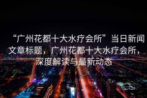 “廣州花都十大水療會(huì)所”當(dāng)日新聞文章標(biāo)題，廣州花都十大水療會(huì)所，深度解讀與最新動(dòng)態(tài)