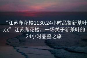 “江蘇爬花樓1130.24小時品鑒新茶葉.cc”江蘇爬花樓，一場關于新茶葉的24小時品鑒之旅