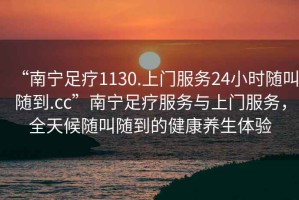 “南寧足療1130.上門服務(wù)24小時隨叫隨到.cc”南寧足療服務(wù)與上門服務(wù)，全天候隨叫隨到的健康養(yǎng)生體驗