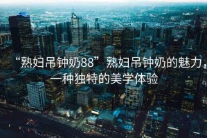 “熟婦吊鐘奶88”熟婦吊鐘奶的魅力，一種獨特的美學體驗