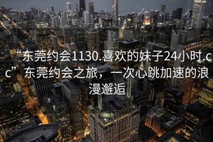 “東莞約會1130.喜歡的妹子24小時.cc”東莞約會之旅，一次心跳加速的浪漫邂逅