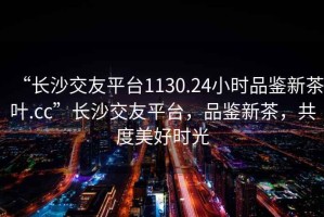 “長(zhǎng)沙交友平臺(tái)1130.24小時(shí)品鑒新茶葉.cc”長(zhǎng)沙交友平臺(tái)，品鑒新茶，共度美好時(shí)光