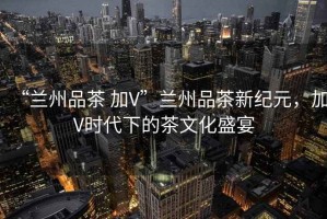 “蘭州品茶 加V”蘭州品茶新紀(jì)元，加V時(shí)代下的茶文化盛宴