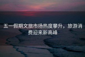 五一假期文旅市場(chǎng)熱度攀升，旅游消費(fèi)迎來(lái)新高峰