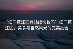 “江門蓬江區有姑娘快餐嗎”江門蓬江區，美食與自然風光的完美融合