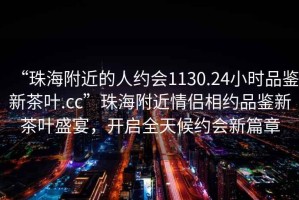 “珠海附近的人約會1130.24小時品鑒新茶葉.cc”珠海附近情侶相約品鑒新茶葉盛宴，開啟全天候約會新篇章