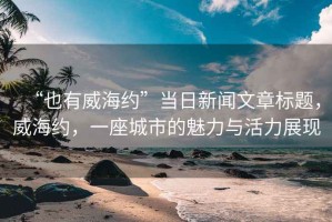“也有威海約”當日新聞文章標題，威海約，一座城市的魅力與活力展現