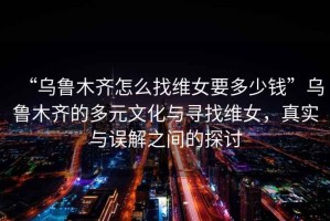 “烏魯木齊怎么找維女要多少錢”烏魯木齊的多元文化與尋找維女，真實與誤解之間的探討