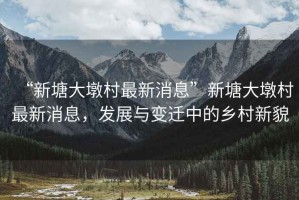 “新塘大墩村最新消息”新塘大墩村最新消息，發展與變遷中的鄉村新貌