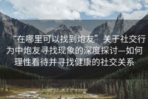“在哪里可以找到炮友”關于社交行為中炮友尋找現象的深度探討—如何理性看待并尋找健康的社交關系