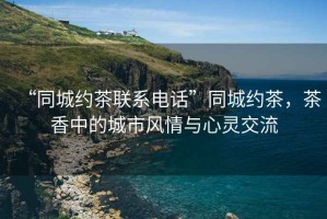 “同城約茶聯系電話”同城約茶，茶香中的城市風情與心靈交流
