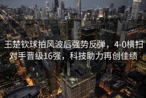 王楚欽球拍風波后強勢反彈，4-0橫掃對手晉級16強，科技助力再創佳績