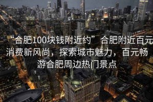 “合肥100塊錢附近約”合肥附近百元消費新風尚，探索城市魅力，百元暢游合肥周邊熱門景點