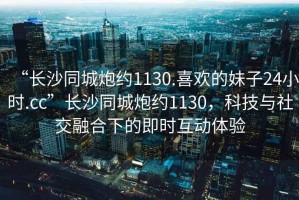 “長沙同城炮約1130.喜歡的妹子24小時.cc”長沙同城炮約1130，科技與社交融合下的即時互動體驗