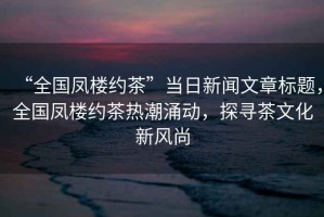 “全國鳳樓約茶”當日新聞文章標題，全國鳳樓約茶熱潮涌動，探尋茶文化新風尚