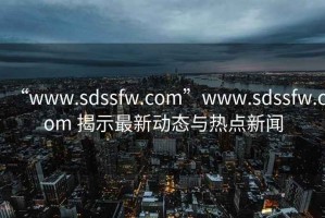 “www.sdssfw.com”www.sdssfw.com 揭示最新動態與熱點新聞