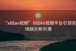 “x88av視頻”X88AV視頻平臺引領在線娛樂新風潮