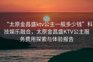 “太原金昌盛ktv公主一般多少錢”科技娛樂融合，太原金昌盛KTV公主服務費用探索與體驗報告