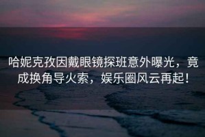 哈妮克孜因戴眼鏡探班意外曝光，竟成換角導火索，娛樂圈風云再起！