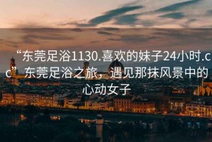 “東莞足浴1130.喜歡的妹子24小時.cc”東莞足浴之旅，遇見那抹風景中的心動女子