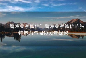 “鷹潭桑拿微信”鷹潭桑拿微信的獨特魅力與周邊風景探秘